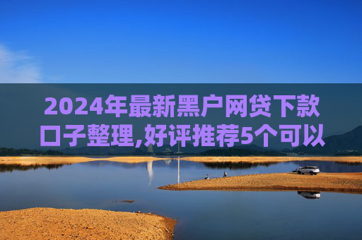 2024年最新黑户网贷下款口子整理,好评推荐5个可以借5000左右的网贷口子