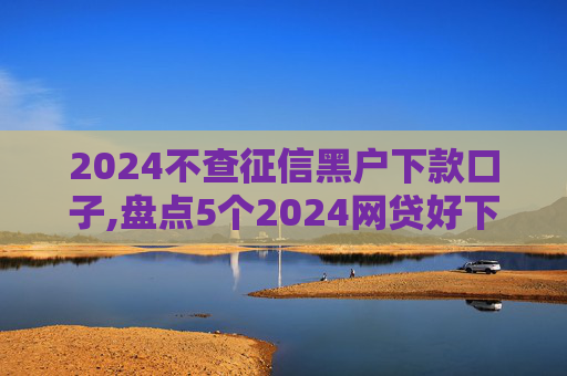 2024不查征信黑户下款口子,盘点5个2024网贷好下款的口子有哪些
