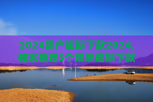 2024黑户逾期下款2024,独家整理5个双黑逾期下款口子软件