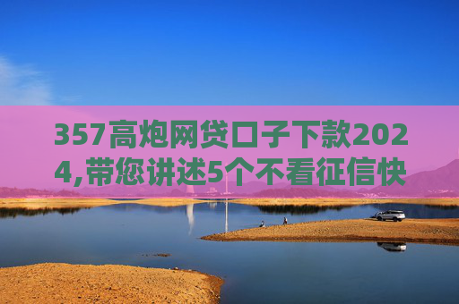 357高炮网贷口子下款2024,带您讲述5个不看征信快速借款的平台