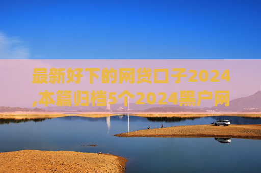 最新好下的网贷口子2024,本篇归档5个2024黑户网贷下口子app