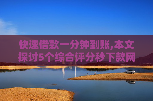 快速借款一分钟到账,本文探讨5个综合评分秒下款网贷款平台
