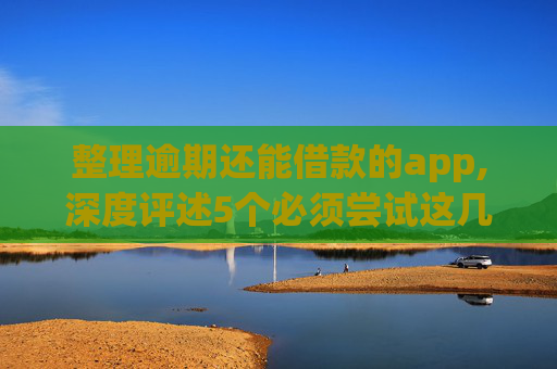 整理逾期还能借款的app,深度评述5个必须尝试这几个风控还能下款的网贷
