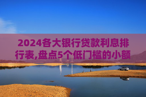 2024各大银行贷款利息排行表,盘点5个低门槛的小额贷款不看征信有哪些