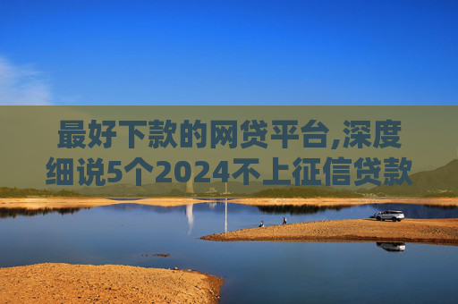 最好下款的网贷平台,深度细说5个2024不上征信贷款：靠谱吗
