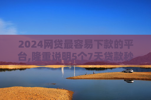 2024网贷最容易下款的平台,隆重说明5个7天贷款秒过的黑口子2024