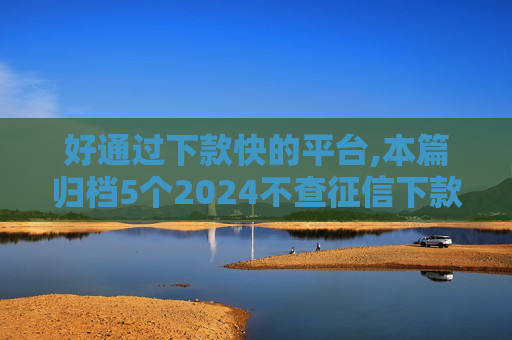 好通过下款快的平台,本篇归档5个2024不查征信下款的口子