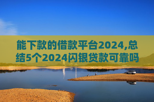 能下款的借款平台2024,总结5个2024闪银贷款可靠吗