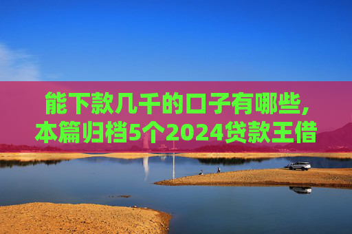 能下款几千的口子有哪些,本篇归档5个2024贷款王借钱查征信吗