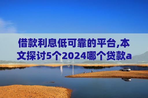 借款利息低可靠的平台,本文探讨5个2024哪个贷款app好借