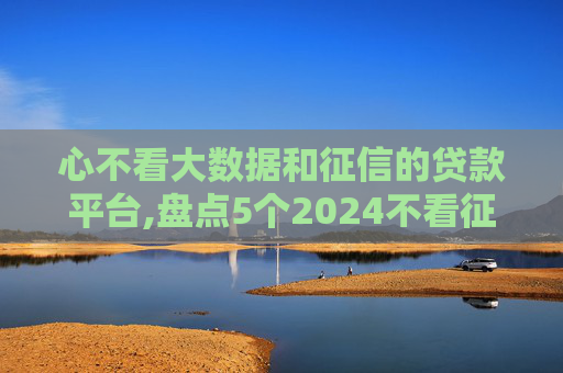 心不看大数据和征信的贷款平台,盘点5个2024不看征信就能贷款
