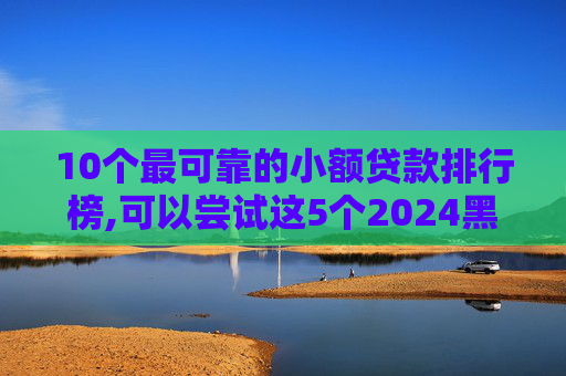 10个最可靠的小额贷款排行榜,可以尝试这5个2024黑户一千下口子