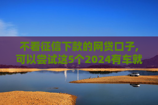 不看征信下款的网贷口子,可以尝试这5个2024有车就能贷款