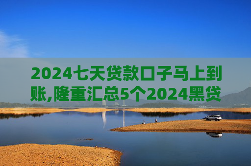 2024七天贷款口子马上到账,隆重汇总5个2024黑贷款马上下款的有哪些