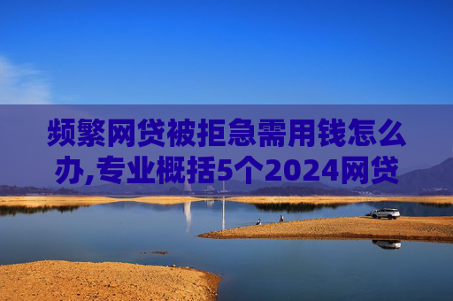 频繁网贷被拒急需用钱怎么办,专业概括5个2024网贷申请过多还能下款的口子