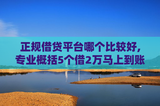 正规借贷平台哪个比较好,专业概括5个借2万马上到账私人放款