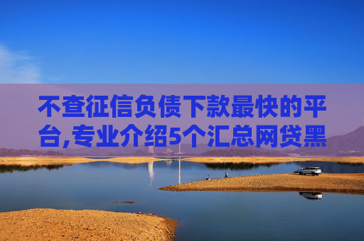 不查征信负债下款最快的平台,专业介绍5个汇总网贷黑名单也能下款的口子