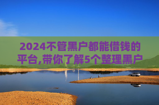 2024不管黑户都能借钱的平台,带你了解5个整理黑户借2000元必下款的口子