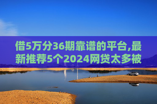 借5万分36期靠谱的平台,最新推荐5个2024网贷太多被拒哪个平台还能贷2024