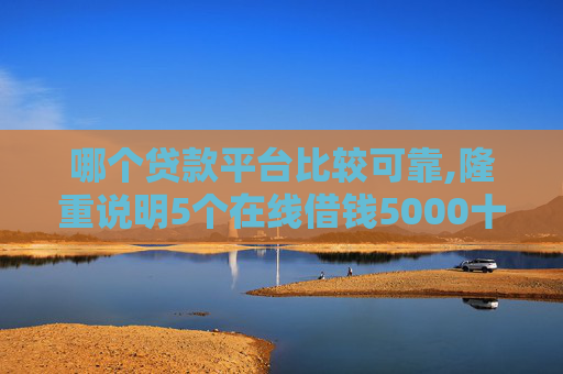 哪个贷款平台比较可靠,隆重说明5个在线借钱5000十分钟到账