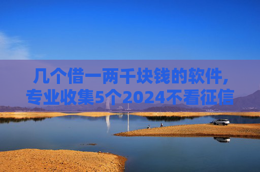 几个借一两千块钱的软件,专业收集5个2024不看征信的贷款平台一定能下款名单推荐