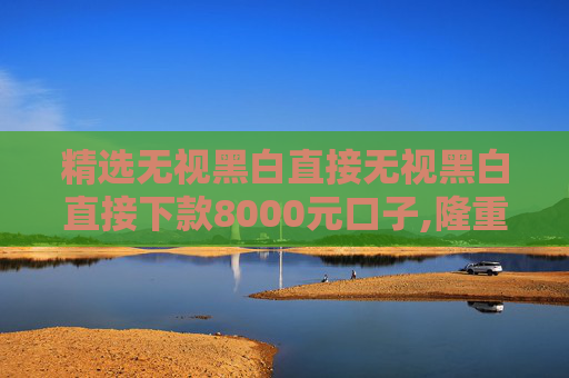 精选无视黑白直接无视黑白直接下款8000元口子,隆重说明5个借贷平台哪个容易下款不看征信