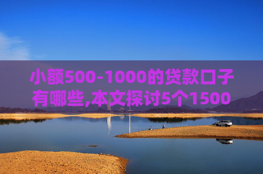 小额500-1000的贷款口子有哪些,本文探讨5个1500贷款秒到账不被拒黑白户