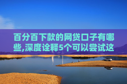 百分百下款的网贷口子有哪些,深度诠释5个可以尝试这几个黑户无条件下款