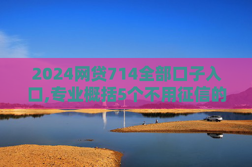 2024网贷714全部口子入口,专业概括5个不用征信的借钱平台秒到账2024
