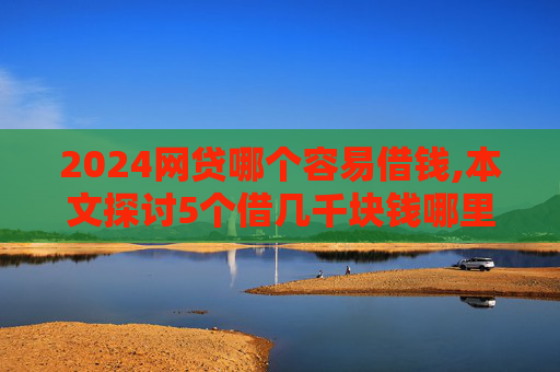 2024网贷哪个容易借钱,本文探讨5个借几千块钱哪里比较好借