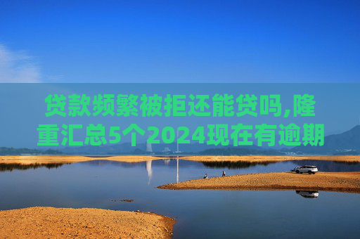贷款频繁被拒还能贷吗,隆重汇总5个2024现在有逾期也能下款的网贷