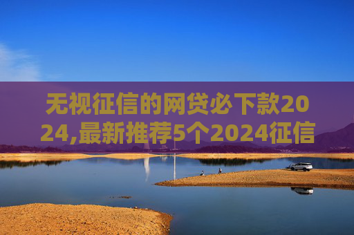 无视征信的网贷必下款2024,最新推荐5个2024征信黑了想贷10万当天下款