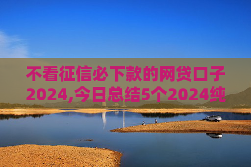不看征信必下款的网贷口子2024,今日总结5个2024纯黑户下款的网贷