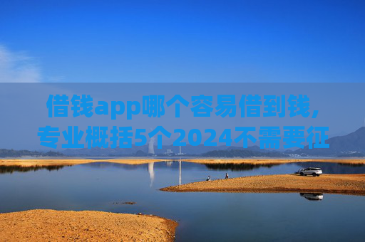 借钱app哪个容易借到钱,专业概括5个2024不需要征信的小额贷款