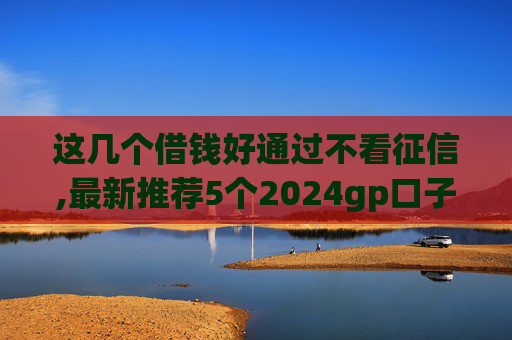 这几个借钱好通过不看征信,最新推荐5个2024gp口子超市